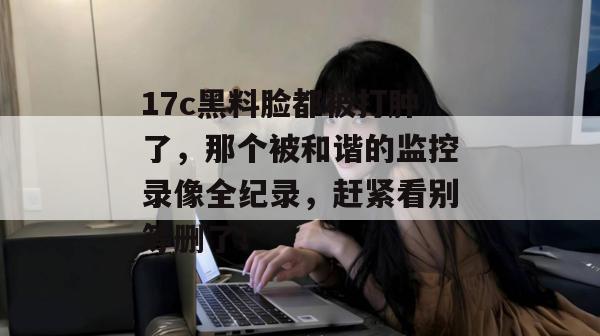 17c黑料脸都被打肿了,那个被和谐的监控录像全纪录,赶紧看别等删了!