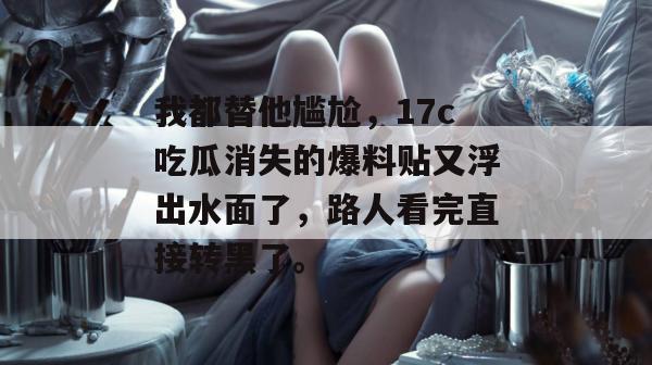我都替他尴尬,17c吃瓜消失的爆料贴又浮出水面了,路人看完直接转黑了。