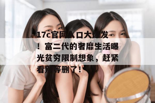 17c官网入口大爆发!富二代的奢靡生活曝光贫穷限制想象,赶紧看别等删了!