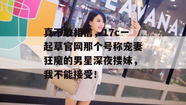 真不敢相信,17c一起草官网那个号称宠妻狂魔的男星深夜搂妹,我不能接受!