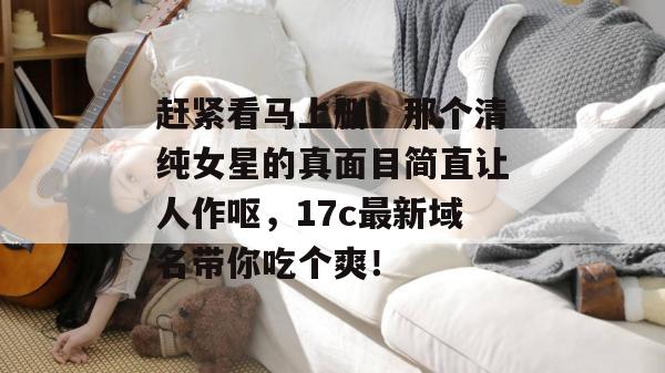 赶紧看马上删！那个清纯女星的真面目简直让人作呕，17c最新域名带你吃个爽！