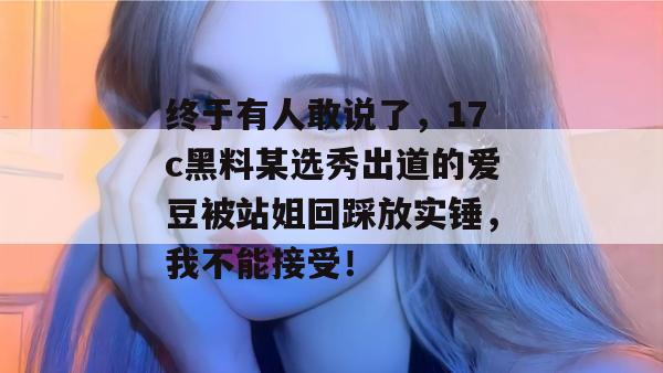 终于有人敢说了，17c黑料某选秀出道的爱豆被站姐回踩放实锤，我不能接受！