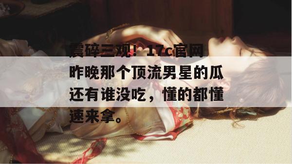 震碎三观！17c官网昨晚那个顶流男星的瓜还有谁没吃，懂的都懂速来拿。
