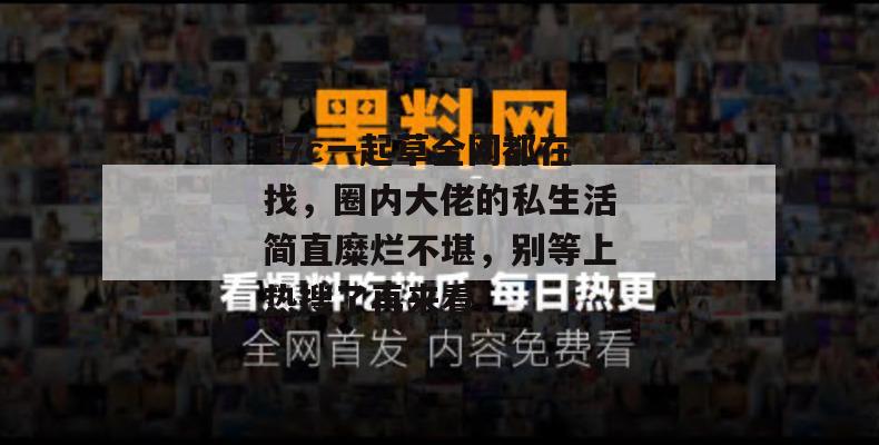 17c一起草全网都在找,圈内大佬的私生活简直糜烂不堪,别等上热搜了再来看!