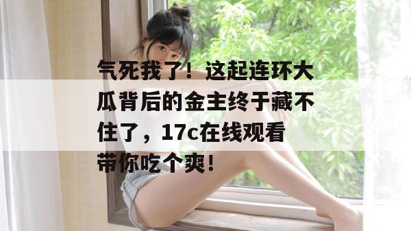 气死我了!这起连环大瓜背后的金主终于藏不住了,17c在线观看带你吃个爽!